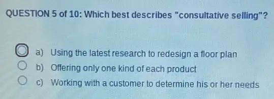 QUESTION 5 of 10 : Which best describes "consultative selling"?
C
a) Using the latest research to redesign a floor plan
b) Offering only one kind of each product
c) Working with a customer to determine his or her needs