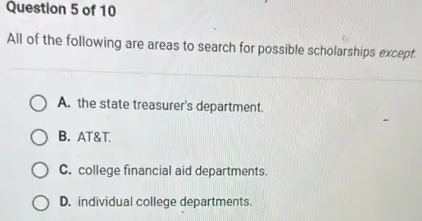 Question 5 of 10
All of the following are areas to search for possible scholarships except
A. the state treasurer's department.
B. AT&T.
C. college financial aid departments.
D. individual college departments.