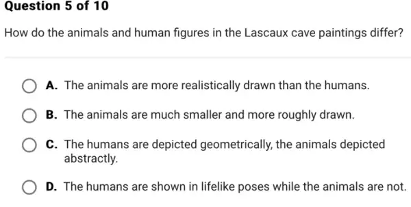 Question 5 of 10
How do the animals and human figures in the Lascaux cave paintings differ?
A. The animals are more realistically drawn than the humans.
B. The animals are much smaller and more roughly drawn.
C. The humans are depicted geometrically ,the animals depicted
abstractly.
D. The humans are shown in lifelike poses ; while the animals are not.