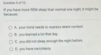 Question 5 of 10
If you have more REM sleep than normal one night, it might be
because:
A. your mind needs to express latent content.
B. you learned a lot that day.
C. you did not sleep enough the night before.