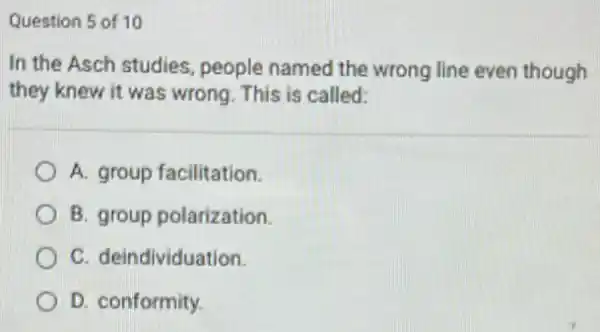 Question 5 of 10
In the Asch studies people named the wrong line even though
they knew it was wrong. This is called:
A. group facilitation.
B. group polarization.
C. deindividuation.
D. conformity.