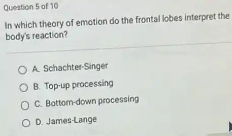 Question 5 of 10
In which theory of emotion do the frontal lobes interpret the
body's reaction?
A. Schachter-Singer
B. Top-up processing
C. Bottom-down processing
D. James-Lange