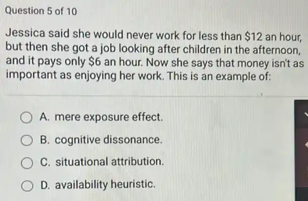 Question 5 of 10
Jessica said she would never work for less than 12 an hour.
but then she got a job looking after children in the afternoon.
and it pays only 6 an hour. Now she says that money isn't as
important as enjoying her work This is an example of:
A. mere exposure effect.
B. cognitive dissonance.
C. situational attribution.
D. availability heuristiC.