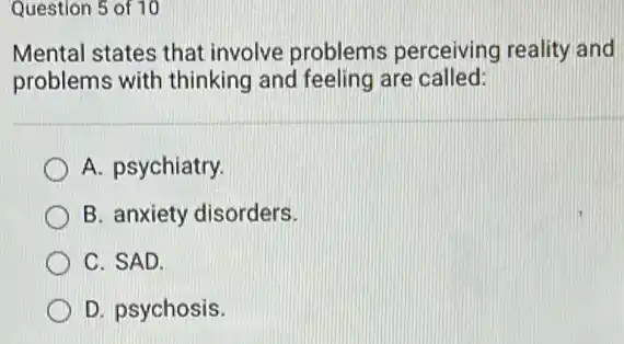 Question 5 of 10
Mental states that involve problems perceiving reality and
problems with thinking and feeling are called:
A. psychiatry.
B. anxiety disorders.
C. SAD.
D. psychosis.