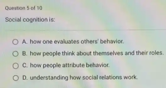 Question 5 of 10
Social cognition is:
A. how one evaluates others' behavior.
B. how people think about themselves and thei roles.
C. how people attribute behavior.
D. understanding how social relations work.