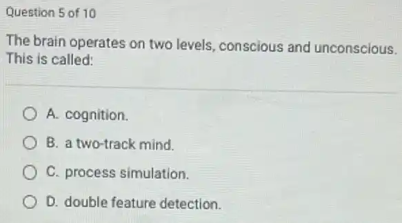 Question 5 of 10
The brain operates on two levels, conscious and unconscious.
This is called:
A. cognition.
B. a two-track mind.
C. process simulation.
D. double feature detection.