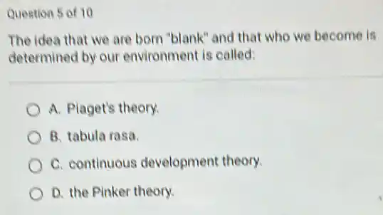 Question 5 of 10
The idea that we are born "blank" and that who we become is
determined by our environment is called:
A. Plaget's theory.
B. tabula rasa.
C. continuous development theory.
D. the Pinker theory.