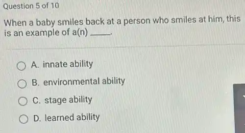 Question 5 of 10
When a baby smiles back at a person who smiles at him this
is an example of a(n) __
A. innate ability
B. environmental ability
C. stage ability
D. learned ability