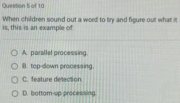 Question 5 of 10
When children sound out a word to try and figure out what it
is, this is an example of:
A. parallel processing
B. top-down processing.
C. feature detection.
D. bottom-up processing.