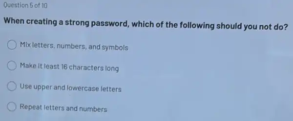 Question 5 of 10
When creating a strong password, which of the following should you not do?
Mix letters, numbers, and symbols
Make it least 16 characters long
Use upper and lowercase letters
Repeat letters and numbers