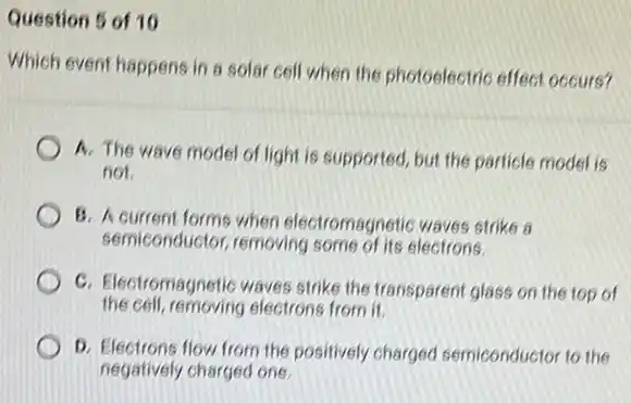 Question 5 of 10
Which event happens in a solar cell when the photoelectric effect occurs?
A. The wave model of light is supported but the particle model is
not
B. A current forms when electromagnetic waves strike a
semiconductor, removing some of its electrons.
C. Electromagnetic waves strike the transparent glass on the top of
the cell, removing electrons from it.
D. Electrons flow from the positively charged semiconductor to the
negatively charged one