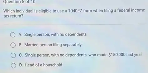 Question 5 of 10
Which individual is eligible to use a 1040EZ form when filing a federal income
tax return?
A. Single person, with no dependents
B. Married person filing separately
C. Single person, with no dependents, who made 150,000 last year
D. Head of a household