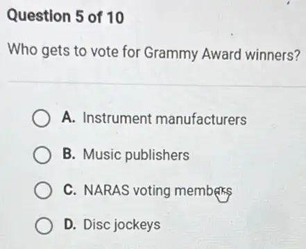 Question 5 of 10
Who gets to vote for Grammy Award winners?
A. Instrument manufacturers
B. Music publishers
C. NARAS voting members
D. Disc jockeys