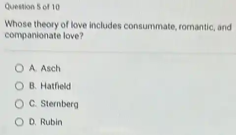 Question 5 of 10
Whose theory of love includes consummate, romantic, and
companionate love?
A. Asch
B. Hatfield
C. Sternberg
D. Rubin