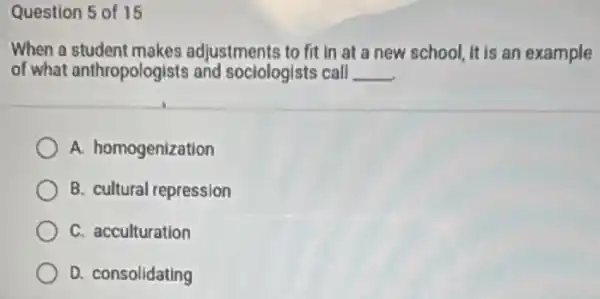 Question 5 of 15
When a student makes adjustments to fit in at a new school It is an example
of what anthropologists and sociologists call __
A. homogenization
B. cultural repression
C. acculturation
D. consolidating