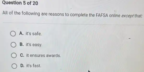 Question 5 of 20
All of the following are reasons to complete the FAFSA online except that:
A. it's safe.
B. it's easy.
C. it ensures awards.
D. it's fast.