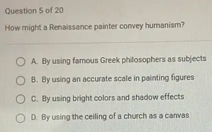 Question 5 of 20
How might a Renaissance painter convey humanism?
A. By using famous Greek philosophers as subjects
B. By using an accurate scale in painting figures
C. By using bright colors and shadow effects
D. By using the ceiling of a church as a canvas