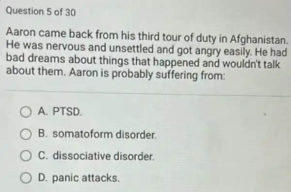 Question 5 of 30
Aaron came back from his third tour of duty in Afghanistan.
He was nervous and unsettled and got angry easily. He had
bad dreams about things that happened and wouldn't talk
about them. Aaron is probably suffering from:
A. PTSD.
B. somatoform disorder.
C. dissociative disorder.
D. panic attacks.