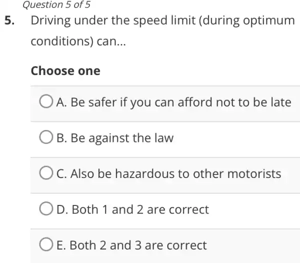 Question 5 of 5
5.Driving under the speed limit (during optimum
conditions) can __
Choose one
A. Be safer if you can afford not to be late
B. Be against the law
C. Also be hazardous to other motorists
D. Both 1 and 2 are correct
E. Both 2 and 3 are correct