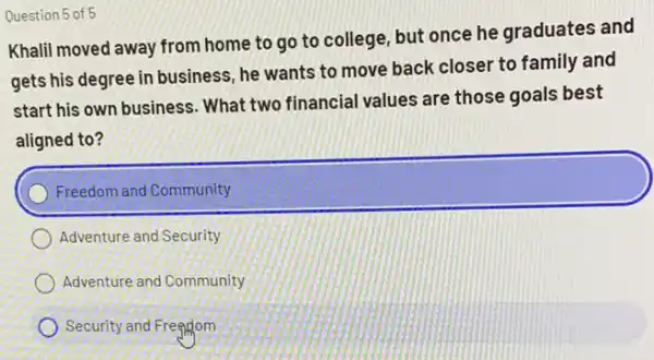 Question 5 of 5
Khalil moved away from home to go to college, but once he graduates and
gets his degree in business, he wants to move back closer to family and
start his own business What two financial values are those goals best
aligned to?
Freedom and Community
Adventure and Security
Adventure and Community
Security and Freggom