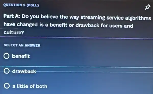 QUESTION 5 (POLL)
Part A: Do you believe the way streaming service algorithms
have changed is a benefit or drawback for users and
culture?
SELECT AN ANSWER
benefit
-drawback
) a little of both