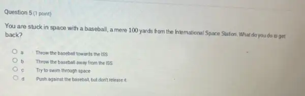 Question 5(1 point)
You are stuck in space with a baseball a mere 100 yards from the International Space Station. What do you do to get
back?
Throw the baseball towards the ISS
b Throw the baseball away from the ISS
Try to swim through space
d Push against the baseball but don't release it