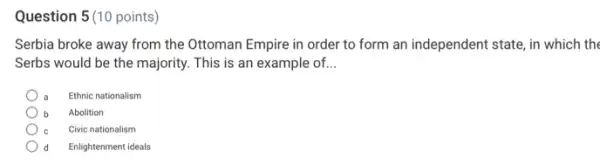 Question 5(10 points)
Serbia broke away from the Ottoman Empire in order to form an independent state, in which the
Serbs would be the majority. This is an example of. __
Ethnic nationalism
Abolition
Civic nationalism
Enlightenment ideals