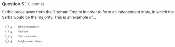 Question 5(10 points)
Serbia broke away from the Ottoman Empire in order to form an independent state, in which the
Serbs would be the majority. This is an example of. __
Ethnic nationalism
Abolition
C Civic nationalism
d Enlightenment ideals