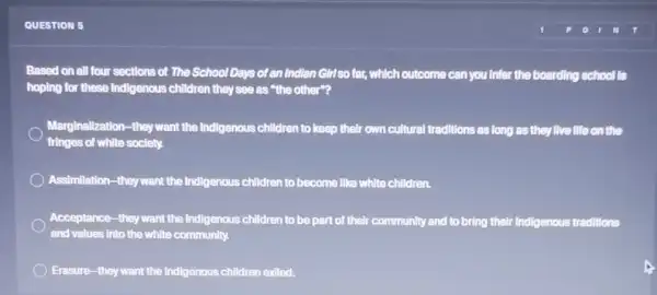 QUESTION 5
Based on all four sections of The School Days of an Indian Girl so far, which outcome can you Infer the boarding school Is
hoping for these Indigenous children they see as "the other"?
Marginalization-they want the Indigenous children to keep their own cultural traditions as long as they live life on the
fringes of white society.
Assimilation-they want the Indigenous children to become Ilike white children.
Acceptance-they want the Indigenous children to be part of their community and to bring their Indigenous traditions
and values into the white community.
Erasure-they want the Indigenous children exiled.