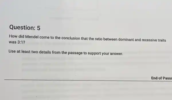 Question: 5
How did Mendel come to the conclusion that the ratio between dominant and recessive traits
was 3:1
Use at least two details from the passage to support your answer.