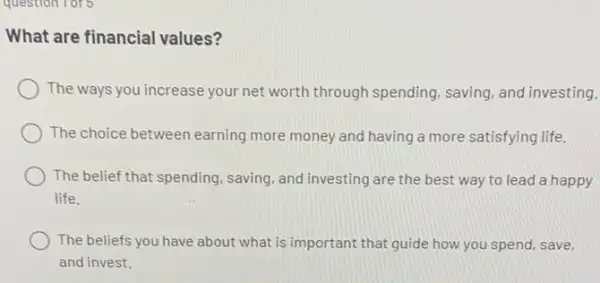 question for 5
What are financial values?
The ways you increase your net worth through spending, saving, and investing.
The choice between earning more money and having a more satisfying life.
The belief that spending saving, and investing are the best way to lead a happy
life.
The beliefs you have about what is important that guide how you spend, save,
and invest.