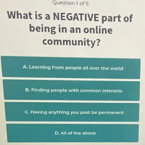 Question of 5
What is a NEGATIVE part of
being in an online
community?
A Learning from people all over the world
B. Finding people with commor interests
C. Having anything you post be permanent
D. All of the above