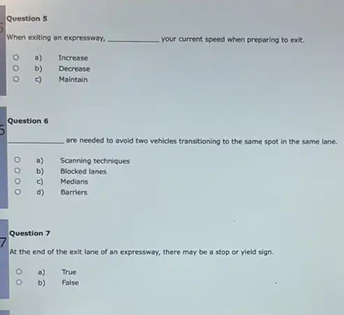 Question 5
When exiting an expressway, __ your current speed when preparing to exit.
a)
Increase
b)
Decrease
c)
Maintain
Question 6
are needed to avoid two vehicles transitioning to the same spot in the same lane.
a) Scanning techniques
b)
Blocked lanes
c)
Medians
d)
Barriers
Question 7
At the end of the exit lane of an expressway, there may be a stop or yield sign.
a)
True
b)
False