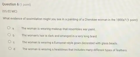 Question 6 (1 point)
(05.02 MC)
What evidence of assimilation might you see in a painting of a Cherokee woman in the 1800s? (1 point)
a
The woman is wearing makeup that resembles war paint.
b The woman's hair is dark and arranged in a very long braid.
The woman is wearing a European-style gown decorated with glass beads
d The woman is wearing a headdress that includes many different types of feathers.