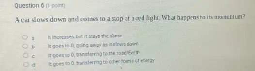 Question 6 (1 point)
A car slows down and comes to a stop at a red light What happensto its momentum?
It increases but it stays the same
b It goes to 0 going away as it slows down
It goes to 0 transferring to the road/Earth
It goes to 0 transferring to other forms of energy