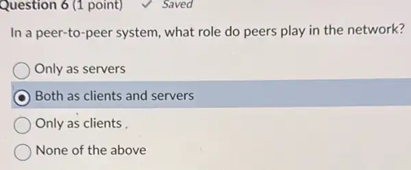 Question 6 (1 point)	Saved
In a peer-to -peer system, what role do peers play in the network?
Only as servers
Both as clients and servers
Only as clients
None of the above