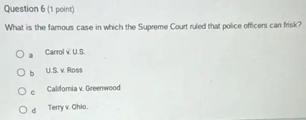 Question 6 (1 point)
What is the famous case in which the Supreme Court ruled that police officers can frisk?
a
Carrol v. U.S.
b
U.S. v. Ross
California v. Greenwood
d Terry v. Ohio