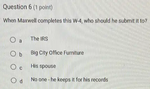 Question 6 (1 point)
When Maxwell completes this W-4, who should he submit it to?
a The IRS
b Big City Office Furniture
C His spouse
d No one - he keeps It for his records