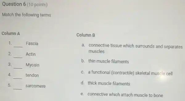 Question 6 (10 points)
Match the following terms
Column A
1. __ Fascia
2. __ Actin
3. __ Myosin
4.
__ tendon
5. __ sarcomere
Column B
a. connective tissue which surrounds and separates
muscles
b. thin muscle filaments
c. a functiona (contractile) skeletal muscle cell
d. thick muscle filaments
e. connective which attach muscle to bone