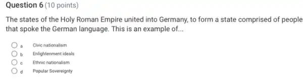 Question 6 (10 points)
The states of the Holy Roman Empire united into Germany, to form a state comprised of people
that spoke the German language. This is an example of. __
Civic nationalism
Enlightenment ideals
Ethnic nationalism
d Popular Sovereignty