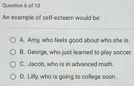 Question 6 of 10
An example of self-esteem would be:
A. Amy, who feels good about who she is.
B. George, who just learned to play soccer.
C. Jacob, who is in advanced math.
D. Lilly, who is going to college soon.