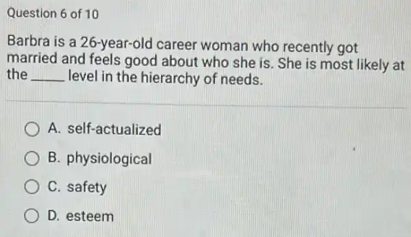 Question 6 of 10
Barbra is a 26-year-old career woman who recently got
married and feels good about who she is. She is most likely at
the __ level in the hierarchy of needs.
A. self-actualized
B. physiological
C. safety
D. esteem