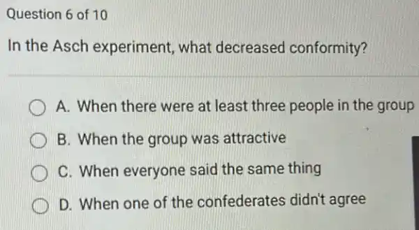 Question 6 of 10
In the Asch experiment, what decreased conformity?
A. When there were at least three people in the group
B. When the group was attractive
C. When everyone said the same thing
D. When one of the confederates didn't agree