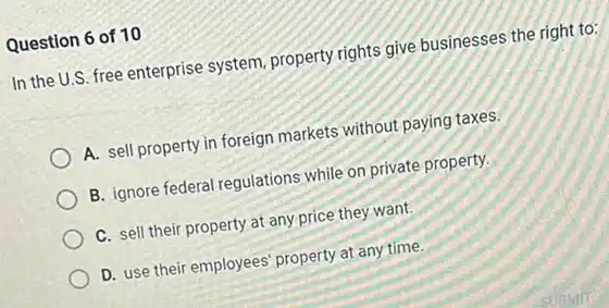 Question 6 of 10
In the U.S. free enterprise system, property rights give businesses the right to:
A. sell property in foreign markets without paying taxes.
B. ignore federal regulations while on private property.
C. sell their property at any price they want.
D. use their employees property at any time.