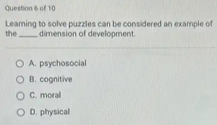 Question 6 of 10
Learning to solve puzzles can be considered an example of
the __ dimension of development.
A. psychosocial
B. cognitive
C. moral
D. physical