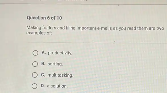 Question 6 of 10
Making folders and filing important e-mails as you read them are two
examples of:
A. productivity.
B. sorting.
C. multitasking.
D. a solution.