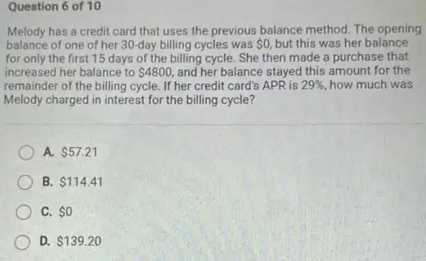 Question 6 of 10
Melody has a credit card that uses the previous balance method The opening
balance of one of her 30-day billing cycles was 0 but this was her balance
for only the first 15 days of the billing cycle. She then made a purchase that
increased her balance to 4800 and her balance stayed this amount for the
remainder of the billing cycle. If her credit card's APR is 29%  how much was
Melody charged in interest for the billing cycle?
A. 57.21
B. 114.41
C. 0
D. 139.20