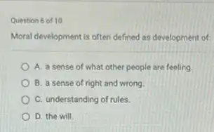 Question 6 of 10
Moral development is often defined as development of
A. a sense of what other people are feeling
B. a sense of right and wrong
C. understanding of rules.
D. the will.