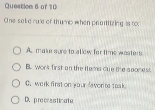 Question 6 of 10
One solid rule of thumb when prioritizing is to:
A. make sure to allow for time wasters.
B. work first on the items due the soonest.
C. work first on your favorite task.
D. procrastinate.