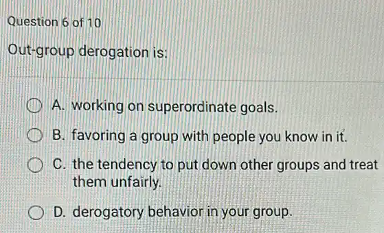 Question 6 of 10
Out-group derogation is
A. working on superordinate goals.
B. favoring a group with people you know in it.
C. the tendency to put down other groups and treat
them unfairly.
D. derogatory behavior in your group.